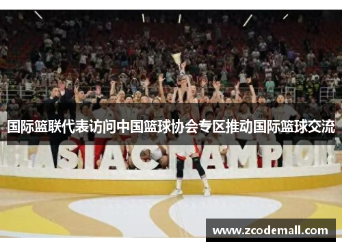 国际篮联代表访问中国篮球协会专区推动国际篮球交流